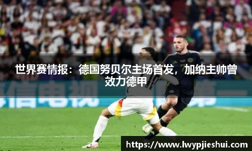世界赛情报：德国努贝尔主场首发，加纳主帅曾效力德甲